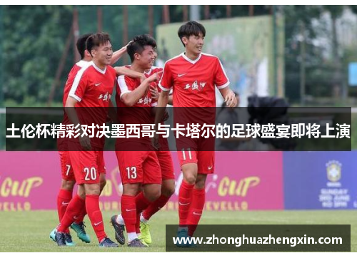 土伦杯精彩对决墨西哥与卡塔尔的足球盛宴即将上演